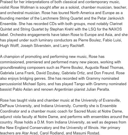Praised for her interpretations of both classical and contemporary music, violist Rose Wollman is sought after as a soloist, chamber musician, teacher, and orchestral musician. Rose has toured North America and Europe as a founding member of the Larchmere String Quartet and the Petar Jankovich Ensemble. She has recorded CDs with both groups, most notably Clarinet Quintet and String Quartet by Stephan Krehl with the LSQ for the NAXOS label. Orchestra engagements have taken Rose to Europe and Asia, and she has played under such luminary conductors as Pierre Boulez, Fabio Luisi, Hugh Wolff, Joseph Silverstein, and Larry Rachleff. 
 
A champion of promoting and performing new music, Rose has commissioned, premiered and performed many new pieces, working with groundbreaking composers such as Pierre Boulez, Augusta Read Thomas, Gabriela Lena Frank, David Dzubay, Gabriela Ortiz, and Don Freund. Rose also enjoys bridging genres. She has recorded with Grammy nominated percussionist Michael Spiro, and has played Tango with Grammy nominated bassist Pablo Aslan and renown Argentinian pianist Julian Peralta.
 
Rose has taught viola and chamber music at the University of Evansville, DePauw University, and Indiana University. Currently she is Ensemble Coordinator and a chamber music coach for Sacred Music at Notre Dame, adjunct viola faculty at Notre Dame, and performs with ensembles around the country. Rose holds a D.M. from Indiana University, as well as degrees from the New England Conservatory and the University of Illinois. Her primary teachers are Atar Arad, Carol Rodland, and Masumi Rostad.
